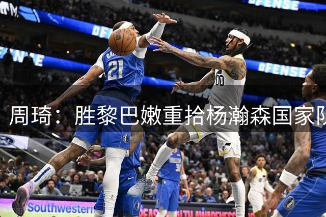 周琦：胜黎巴嫩重拾杨瀚森国家队自信，全队士气大振